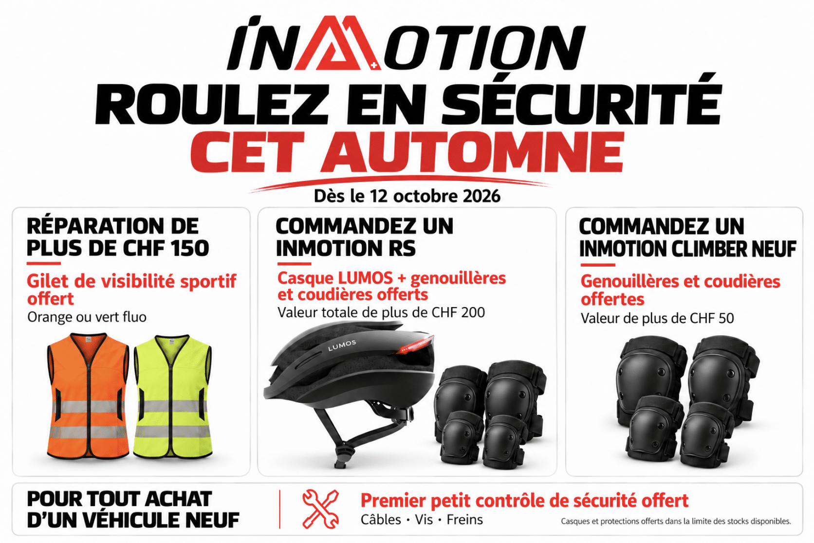 Offre d’automne dès le 12 octobre 2026 : gilet de visibilité offert pour les réparations de plus de CHF 150 ; casque LUMOS et protections avec un INMOTION RS ; protections avec un Climber neuf ; premier petit contrôle de sécurité offert pour tout achat d’un véhicule neuf. Casques et protections dans la limite des stocks disponibles.